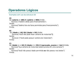 91
Operadores Lógicos
A)
Se (salario > 180) E (salário < 800) Então
Escreva (“Salário válido para financiamento”)
Senão
Escreva(“Salário fora da faixa permitida para financiamento”)
FimSe
B)
Se (idade < 18) OU (idade > 95) Então
Escreva(“Você não pode fazer carteira de motorista”)
Senão
Escrever (“Você pode possuir carteira de motorista”)
FimSe
C)
Se (idade > = 18) E (idade < = 95) E (aprovado_exame = 'sim') Então
Escreva(“Sua carteira de motorista estará pronta em uma semana”)
Senão
Escreva(“Você não possui idade permitida ou não passou nos testes”)
FimSe
Exemplos com uso da estrutura SE
 