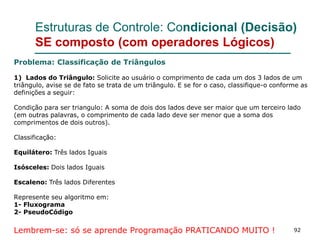 92
Estruturas de Controle: Condicional (Decisão)
SE composto (com operadores Lógicos)
Problema: Classificação de Triângulos
1) Lados do Triângulo: Solicite ao usuário o comprimento de cada um dos 3 lados de um
triângulo, avise se de fato se trata de um triângulo. E se for o caso, classifique-o conforme as
definições a seguir:
Condição para ser triangulo: A soma de dois dos lados deve ser maior que um terceiro lado
(em outras palavras, o comprimento de cada lado deve ser menor que a soma dos
comprimentos de dois outros).
Classificação:
Equilátero: Três lados Iguais
Isósceles: Dois lados Iguais
Escaleno: Três lados Diferentes
Represente seu algoritmo em:
1- Fluxograma
2- PseudoCódigo
Lembrem-se: só se aprende Programação PRATICANDO MUITO !
 