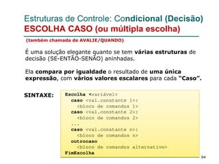 94
Estruturas de Controle: Condicional (Decisão)
ESCOLHA CASO (ou múltipla escolha)
(também chamada de AVALIE/QUANDO)
É uma solução elegante quanto se tem várias estruturas de
decisão (SE-ENTÃO-SENÃO) aninhadas.
Ela compara por igualdade o resultado de uma única
expressão, com vários valores escalares para cada “Caso”.
SINTAXE:
 