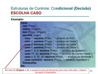 95
Estruturas de Controle: Condicional (Decisão)
ESCOLHA CASO
Exemplo:
No caso de Origem = 3, o programa pula diretamente para esta instrução, e depois
vai para o fimescolha.
 