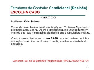 97
Estruturas de Controle: Condicional (Decisão)
ESCOLHA CASO
Problema: Calculadora
Tomando como base o problema da página: Testando Algoritmos –
Exemplo: Calculadora. Agora é desejável que o usuário também
informe qual das 4 operações ele deseja que a calculadora realize.
Você deverá utilizar a estrutura CASO para determinar qual das
operações deverá ser realizada, e então, mostrar o resultado da
operação.
Lembrem-se: só se aprende Programação PRATICANDO MUITO !
EXERCÍCIO
 
