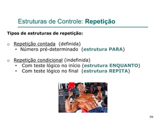 99
Estruturas de Controle: Repetição
Tipos de estruturas de repetição:
o Repetição contada (definida)
• Número pré-determinado (estrutura PARA)
o Repetição condicional (indefinida)
• Com teste lógico no início (estrutura ENQUANTO)
• Com teste lógico no final (estrutura REPITA)
 