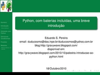 ´
Sumario
                         Python, com baterias inclu´das, uma breve
                                                   ı
       ¸˜
Introducao
          ´
Breve Historico
                                                ¸˜
                                       introducao
Iniciando com
Python

Estruturas
Condicionais                                 Eduardo S. Pereira
   ¸˜
Funcoes                email: duducosmo@das.inpe.br/duducosmos@yahoo.com.br
 ´
Modulos                             blog:http://gravywave.blogspot.com/
  ´
Modulos Nativos: As
bater´as
     ı
                                                dispon´vel em:
                                                      ı
                      http://gravywave.blogspot.com/2010/10/palestra-introducao-ao-
                                                 python.html



                                            18/Outubro/2010
 