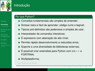 ¸˜
                      Introducao


                      Por que Python?
   ´
Sumario                                           ˜
                          Conceitos fundamentais sao simples de entender;
       ¸˜
Introducao
          ´
Breve Historico
                                           ´                  ´
                          Sintaxe clara e facil de aprender; codigo curto e leg´vel;
                                                                               ı
Iniciando com                       ´           ˜
                          T´picos pre-deﬁnidos sao poderosos e simples de usar;
                           ı
Python

Estruturas                Interpretador de comandos interativos;
Condicionais
                           ´                     ¸˜
                          E expressivo com abstracao de alto n´vel;
                                                               ı
   ¸˜
Funcoes

 ´
Modulos                            ´
                          Permite rapido desenvolvimento e reduzidos erros;
  ´
Modulos Nativos: As
bater´as
     ı
                          Suporte a uma diversidade de bibliotecas externas;
                          ´
                          E poss´vel criar extensoes para Python com c/c++ e
                                ı                ˜
                          FORTRAN;
                          Multiplataforma;
                                 ´
                          Python e livre.
 