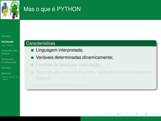´
                      Mas o que e PYTHON



   ´
Sumario

       ¸˜
Introducao
          ´
Breve Historico
                      Caracter´sticas
                              ı
Iniciando com              Linguagem interpretada;
Python

Estruturas                     ´
                           Variaveis determinadas dinamicamente;
Condicionais
                                                        ¸˜
                           Controle de bloco por indentacao;
   ¸˜
Funcoes

 ´
Modulos                                   ı                                 ´
                           Tipos de alto n´vel: string, lista, tuplas,dicionarios arquivos e
  ´
Modulos Nativos: As
bater´as
     ı                     classes;
                                          ´
                           Tudo em PYTHON e objeto.
 