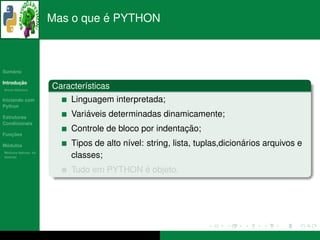 ´
                      Mas o que e PYTHON



   ´
Sumario

       ¸˜
Introducao
          ´
Breve Historico
                      Caracter´sticas
                              ı
Iniciando com              Linguagem interpretada;
Python

Estruturas                     ´
                           Variaveis determinadas dinamicamente;
Condicionais
                                                        ¸˜
                           Controle de bloco por indentacao;
   ¸˜
Funcoes

 ´
Modulos                                   ı                                 ´
                           Tipos de alto n´vel: string, lista, tuplas,dicionarios arquivos e
  ´
Modulos Nativos: As
bater´as
     ı                     classes;
                                          ´
                           Tudo em PYTHON e objeto.
 
