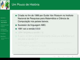 ´
                      Um Pouco de Historia


                          Criada no ﬁm de 1989 por Guido Van Rossum no Instituto
   ´
Sumario
                                                           ´        ˆ
                          Nacional de Pesquisas para Matematica e Ciencia da
       ¸˜
Introducao
          ´
Breve Historico
                                   ¸˜
                          Computacao nos pa´ses baixos;
                                             ı
Iniciando com             Sucessor da linguagem ABC.
Python

Estruturas                               ˜
                          1991 sai a versao 0.9.0
Condicionais

   ¸˜
Funcoes
                                  ¸          ˜
                          1994 lancada a versao 1.0
 ´
Modulos                                                                         ´
                          A partir de 200 o desenvolvimento muda pra a BeOpen e e
  ´
Modulos Nativos: As
bater´as
     ı                       ¸           ˜ 2.0
                          lancada a versao
                                          ˜
                          2001 saia a versao 2.1 e a licenca foi renomeada para a
                                                          ¸
                          PYTHON Foundation License.
                                                 ´           ˜            ˜
                          Em outubro de 2008 e lancada a versao 2.6, mas nao parou
                                                     ¸
                                   ´    ´         ˜
                          por ai, ja esta na versao 3.1.
 