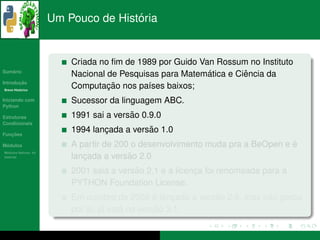 ´
                      Um Pouco de Historia


                          Criada no ﬁm de 1989 por Guido Van Rossum no Instituto
   ´
Sumario
                                                           ´        ˆ
                          Nacional de Pesquisas para Matematica e Ciencia da
       ¸˜
Introducao
          ´
Breve Historico
                                   ¸˜
                          Computacao nos pa´ses baixos;
                                             ı
Iniciando com             Sucessor da linguagem ABC.
Python

Estruturas                               ˜
                          1991 sai a versao 0.9.0
Condicionais

   ¸˜
Funcoes
                                  ¸          ˜
                          1994 lancada a versao 1.0
 ´
Modulos                                                                         ´
                          A partir de 200 o desenvolvimento muda pra a BeOpen e e
  ´
Modulos Nativos: As
bater´as
     ı                       ¸           ˜ 2.0
                          lancada a versao
                                          ˜
                          2001 saia a versao 2.1 e a licenca foi renomeada para a
                                                          ¸
                          PYTHON Foundation License.
                                                 ´           ˜            ˜
                          Em outubro de 2008 e lancada a versao 2.6, mas nao parou
                                                     ¸
                                   ´    ´         ˜
                          por ai, ja esta na versao 3.1.
 
