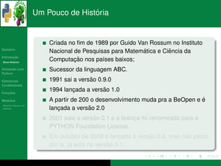 ´
                      Um Pouco de Historia


                          Criada no ﬁm de 1989 por Guido Van Rossum no Instituto
   ´
Sumario
                                                           ´        ˆ
                          Nacional de Pesquisas para Matematica e Ciencia da
       ¸˜
Introducao
          ´
Breve Historico
                                   ¸˜
                          Computacao nos pa´ses baixos;
                                             ı
Iniciando com             Sucessor da linguagem ABC.
Python

Estruturas                               ˜
                          1991 sai a versao 0.9.0
Condicionais

   ¸˜
Funcoes
                                  ¸          ˜
                          1994 lancada a versao 1.0
 ´
Modulos                                                                         ´
                          A partir de 200 o desenvolvimento muda pra a BeOpen e e
  ´
Modulos Nativos: As
bater´as
     ı                       ¸           ˜ 2.0
                          lancada a versao
                                          ˜
                          2001 saia a versao 2.1 e a licenca foi renomeada para a
                                                          ¸
                          PYTHON Foundation License.
                                                 ´           ˜            ˜
                          Em outubro de 2008 e lancada a versao 2.6, mas nao parou
                                                     ¸
                                   ´    ´         ˜
                          por ai, ja esta na versao 3.1.
 