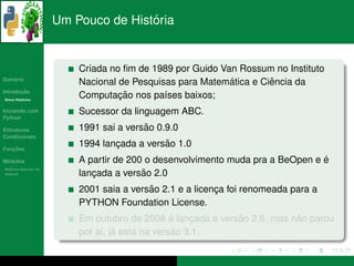 ´
                      Um Pouco de Historia


                          Criada no ﬁm de 1989 por Guido Van Rossum no Instituto
   ´
Sumario
                                                           ´        ˆ
                          Nacional de Pesquisas para Matematica e Ciencia da
       ¸˜
Introducao
          ´
Breve Historico
                                   ¸˜
                          Computacao nos pa´ses baixos;
                                             ı
Iniciando com             Sucessor da linguagem ABC.
Python

Estruturas                               ˜
                          1991 sai a versao 0.9.0
Condicionais

   ¸˜
Funcoes
                                  ¸          ˜
                          1994 lancada a versao 1.0
 ´
Modulos                                                                         ´
                          A partir de 200 o desenvolvimento muda pra a BeOpen e e
  ´
Modulos Nativos: As
bater´as
     ı                       ¸           ˜ 2.0
                          lancada a versao
                                          ˜
                          2001 saia a versao 2.1 e a licenca foi renomeada para a
                                                          ¸
                          PYTHON Foundation License.
                                                 ´           ˜            ˜
                          Em outubro de 2008 e lancada a versao 2.6, mas nao parou
                                                     ¸
                                   ´    ´         ˜
                          por ai, ja esta na versao 3.1.
 