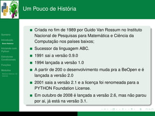 ´
                      Um Pouco de Historia


                          Criada no ﬁm de 1989 por Guido Van Rossum no Instituto
   ´
Sumario
                                                           ´        ˆ
                          Nacional de Pesquisas para Matematica e Ciencia da
       ¸˜
Introducao
          ´
Breve Historico
                                   ¸˜
                          Computacao nos pa´ses baixos;
                                             ı
Iniciando com             Sucessor da linguagem ABC.
Python

Estruturas                               ˜
                          1991 sai a versao 0.9.0
Condicionais

   ¸˜
Funcoes
                                  ¸          ˜
                          1994 lancada a versao 1.0
 ´
Modulos                                                                         ´
                          A partir de 200 o desenvolvimento muda pra a BeOpen e e
  ´
Modulos Nativos: As
bater´as
     ı                       ¸           ˜ 2.0
                          lancada a versao
                                          ˜
                          2001 saia a versao 2.1 e a licenca foi renomeada para a
                                                          ¸
                          PYTHON Foundation License.
                                                 ´           ˜            ˜
                          Em outubro de 2008 e lancada a versao 2.6, mas nao parou
                                                     ¸
                                   ´    ´         ˜
                          por ai, ja esta na versao 3.1.
 