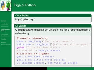 Diga oi Python


                      Onde Baixar
   ´
Sumario
                      http://python.org/
       ¸˜
Introducao
          ´
Breve Historico       Oi Mundo
Iniciando com
Python
                          ´
                      O codigo abaixo e escrito em um editor de .txt e renomeado com a
Estruturas                  ˜
                      extensao .py
Condicionais

   ¸˜
Funcoes
                       # A r q u i v o oimundo . py
 ´
Modulos
                       nome = raw_intup ( ’ Qual o seu nome : ’)
  ´
Modulos Nativos: As
bater´as
     ı
                       sobrenome = raw_input ( ’ Qual o seu ultimo nome : ’)
                       print " Oi %s %s , bem vindo 
                       ao PYTHON !" %( nome , sobrenome )
                       # e x e c u c a o do a r q u i v o
                       Qual o seu nome : Eduardo
                       Qual o seu ultimo nome : Pereira
                       Oi Eduardo Pereira , bem vindo ao PYTHON
 