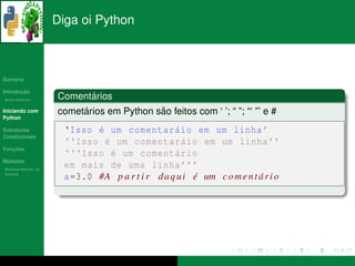 Diga oi Python



   ´
Sumario

       ¸˜
Introducao
          ´
Breve Historico
                            ´
                      Comentarios
Iniciando com              ´                ˜
                      cometarios em Python sao feitos com ‘ ’; “ ”; “‘ ”’ e #
Python

Estruturas              ‘ Isso ´ um comentar´ io em um linha ’
                               e                   a
Condicionais
                        ‘‘ Isso ´ um comentar´ io em um linha ’’
                                 e                   a
   ¸˜
Funcoes
                        ‘‘‘ Isso ´ um coment´ rio
                                   e               a
 ´
Modulos
  ´
Modulos Nativos: As
                        em mais de uma linha ’’’
bater´as
     ı
                        a =3.0 #A p a r t i r d a q u i e um c o m e n t a r i o
                                                        ´                ´
 