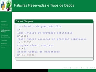 Palavras Reservadas e Tipos de Dados



   ´
Sumario               Dados Simples
       ¸˜
Introducao
          ´
Breve Historico        int - Inteiro de precis˜ o fixa
                                              a
Iniciando com          x =1
Python
                       long Inteiro de precis˜ o arbitraria
                                                a
Estruturas
Condicionais
                       x =1000 L
   ¸˜
Funcoes
                       float n´ mero racional de precis˜ o arbitraria
                                 u                     a
 ´
Modulos
                       x =1.23333
  ´
Modulos Nativos: As    complex n´ mero complexo
                                   u
bater´as
     ı
                       x =1+2 j
                       string Cadeia de caracteres
                       x= ’oi mundo ’
 