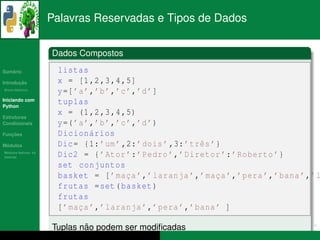 Palavras Reservadas e Tipos de Dados


                      Dados Compostos
   ´
Sumario                listas
       ¸˜
Introducao             x = [1 ,2 ,3 ,4 ,5]
          ´
Breve Historico
                       y =[ ’a ’,’b ’,’c ’,’d ’]
Iniciando com
Python
                       tuplas
Estruturas
                       x = (1 ,2 ,3 ,4 ,5)
Condicionais           y =( ’a ’,’b ’,’c ’,’d ’)
   ¸˜
Funcoes                Dicion´ rios
                                 a
 ´
Modulos                Dic = {1: ’um ’ ,2: ’ dois ’ ,3: ’ trˆ s ’}
                                                            e
  ´
Modulos Nativos: As
bater´as
     ı                 Dic2 = { ’ Ator ’: ’ Pedro ’,’ Diretor ’: ’ Roberto ’}
                       set conjuntos
                       basket = [ ’ mac a ’,’ laranja ’,’ mac a ’,’ pera ’,’ bana ’,’ l
                                         ¸                       ¸
                       frutas = set ( basket )
                       frutas
                       [ ’ mac a ’,’ laranja ’,’ pera ’,’ bana ’ ]
                             ¸

                              ˜
                      Tuplas nao podem ser modiﬁcadas
 
