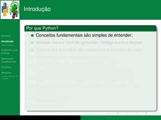 ¸˜
                      Introducao


                      Por que Python?
   ´
Sumario                                           ˜
                          Conceitos fundamentais sao simples de entender;
       ¸˜
Introducao
          ´
Breve Historico
                                           ´                  ´
                          Sintaxe clara e facil de aprender; codigo curto e leg´vel;
                                                                               ı
Iniciando com                       ´           ˜
                          T´picos pre-deﬁnidos sao poderosos e simples de usar;
                           ı
Python

Estruturas                Interpretador de comandos interativos;
Condicionais
                           ´                     ¸˜
                          E expressivo com abstracao de alto n´vel;
                                                               ı
   ¸˜
Funcoes

 ´
Modulos                            ´
                          Permite rapido desenvolvimento e reduzidos erros;
  ´
Modulos Nativos: As
bater´as
     ı
                          Suporte a uma diversidade de bibliotecas externas;
                          ´
                          E poss´vel criar extensoes para Python com c/c++ e
                                ı                ˜
                          FORTRAN;
                          Multiplataforma;
                                 ´
                          Python e livre.
 