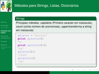 ´                                  ´
                      Metodos para Strings, Listas, Dicionarios


                      Strings
   ´
Sumario
                                  ´
                      Principais metodos: capitalize (Primeiro caracter em maiusculo),
                                                                              ´
       ¸˜
Introducao
          ´
Breve Historico
                      count (conta numero de ocorrencias), upper(transforma a string
                                    ´
Iniciando com         em maiuscula)
                              ´
Python

Estruturas              palavra = " python "
Condicionais
                        print palavra [0]
   ¸˜
Funcoes
                        ’p ’
 ´
Modulos                 print palavra [0:2]
  ´
Modulos Nativos: As
bater´as
     ı                  ’py ’
                        palavra [2:]
                        ’ thon ’
                        palavra [:2]
                        ’py ’
 
