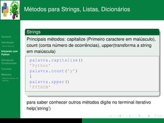 ´                                  ´
                      Metodos para Strings, Listas, Dicionarios


                      Strings
   ´
Sumario
                                  ´
                      Principais metodos: capitalize (Primeiro caractere em maiusculo),
                                                                               ´
       ¸˜
Introducao
          ´
Breve Historico                     ´               ˆ
                      count (conta numero de ocorrencias), upper(transforma a string
Iniciando com         em maiuscula)
                              ´
Python

Estruturas              palavra . capitalize ()
Condicionais
                        ’ Python ’
   ¸˜
Funcoes
                        palavra . count ( ’y ’)
 ´
Modulos
  ´
Modulos Nativos: As
                        1
bater´as
     ı
                        palavra . upper ()
                        ’ PYTHON ’


                                                  ´
                      para saber conhecer outros metodos digite no terminal iterativo
                      help(’string’)
 