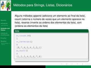 ´                                  ´
                      Metodos para Strings, Listas, Dicionarios


                                  ´
                      Alguns metodos append (adiciona um elemento ao ﬁnal da lista),
   ´
Sumario
                      count (retorna o numero de vezes que um elemento aparece na
                                          ´
       ¸˜
Introducao            lista), reverse (inverte as ordens dos elementos da lista), sort
          ´
Breve Historico
                      (ordena os elementos da lista)
Iniciando com
Python
                      lista
Estruturas
Condicionais
                        x. count (4)
   ¸˜
Funcoes
                        1
 ´
Modulos                 x. reverse ()
  ´
Modulos Nativos: As
bater´as
     ı                  x
                        [8 ,7 ,6 ,5 ,4 ,3 ,2 ,1]
                        x. sort ()
                        x
                        [1 ,2 ,3 ,4 ,5 ,6 ,7 ,8]
 