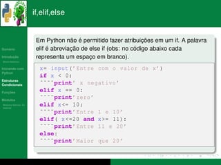 if,elif,else


                                     ˜ ´                         ¸˜
                       Em Python nao e permitido fazer atribuicoes em um if. A palavra
   ´
Sumario                     ´        ¸˜                       ´
                       elif e abreviacao de else if (obs: no codigo abaixo cada
       ¸˜
Introducao             representa um espaco em branco).
                                            ¸
          ´
Breve Historico


Iniciando com           x= input ( ’ Entre com o valor de x ’)
Python
                        if x < 0:
Estruturas
Condicionais            ˜˜˜˜print’ x negativo ’
   ¸˜
Funcoes
                        elif x == 0:
 ´
Modulos
                        ˜˜˜˜print’ zero ’
  ´
Modulos Nativos: As
bater´as
     ı
                        elif x <= 10:
                        ˜˜˜˜print’ Entre 1 e 10 ’
                        elif( x <=20 and x >= 11):
                        ˜˜˜˜print’ Entre 11 e 20 ’
                        else:
                        ˜˜˜˜print’ Maior que 20 ’
 