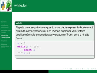 while,for



   ´
Sumario
                       While
       ¸˜
Introducao
          ´
Breve Historico                          ˆ                                 ˜
                       Repete uma sequencia enquanto uma dada expressao booleana e     ´
Iniciando com
Python
                       avaliada como verdadeira. Em Python qualquer valor inteiro
Estruturas                       ˜       ´                                          ˜
                       positivo nao nulo e considerado verdadeiro(True), zero e -1 sao
Condicionais
                       False.
   ¸˜
Funcoes

 ´
Modulos                 a = 0
  ´
Modulos Nativos: As
bater´as
     ı
                        while(a < 10):
                        ˜˜˜˜print a
                        ˜˜˜˜ a +=1
 