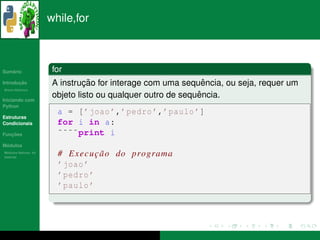 while,for



   ´
Sumario                for
       ¸˜
Introducao                      ¸˜                             ˆ
                       A instrucao for interage com uma sequencia, ou seja, requer um
          ´
Breve Historico


Iniciando com
                                                             ˆ
                       objeto listo ou qualquer outro de sequencia.
Python
                        a = [ ’ joao ’,’ pedro ’,’ paulo ’]
Estruturas
Condicionais            for i in a:
   ¸˜
Funcoes                 ˜˜˜˜print i
 ´
Modulos
  ´
Modulos Nativos: As
bater´as
     ı
                        # E x e c u c a o do programa
                                    ¸˜
                        ’ joao ’
                        ’ pedro ’
                        ’ paulo ’
 