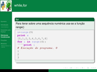 while,for



                       for
   ´
Sumario

       ¸˜
Introducao
                                                 ˆ        ´                 ¸˜
                       Para iterar sobre uma sequencia numerica usa-se a funcao
          ´
Breve Historico
                       range()
Iniciando com
Python                  x= range (9)
Estruturas              print x
Condicionais
                        [0 ,1 ,2 ,3 ,4 ,5 ,6 ,7 ,8]
   ¸˜
Funcoes
                        for i in range (4):
 ´
Modulos
  ´
Modulos Nativos: As
                        ˜˜˜˜print i
bater´as
     ı
                        # E x e c u c a o do programa . 0
                                    ¸˜
                        1
                        2
                        3
 