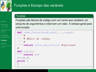 ¸˜                    ´
                      Funcoes e Escopo das variaveis


                         ¸˜
                      Funcoes
   ´
Sumario
                          ¸˜     ˜           ´
                      Funcoes sao blocos de codigo com um nome que recebem um
       ¸˜
Introducao            conjunto de argumentos e retornam um valor. A sintaxe geral para
          ´
Breve Historico
                              ¸˜
                      uma funcao:
Iniciando com
Python
                       def nome_funcao ( arq0 , arg1 ,... , argn ):
Estruturas
Condicionais
                       ˜˜˜˜ #
   ¸˜
Funcoes
                       ˜˜˜˜ # B l o c o de c o d i g o
                                             ´
                       ˜˜˜˜ #
 ´
Modulos
  ´
Modulos Nativos: As    ˜˜˜˜return valor_de_retorno # o p c i o n a l
bater´as
     ı
                       #
                       def c(a ,b ):
                       ˜˜˜˜return a+b
                       d=c (2 ,3)
                       print d
                       5
 