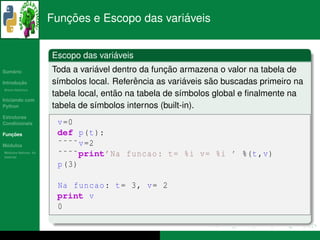 ¸˜                    ´
                      Funcoes e Escopo das variaveis


                                     ´
                      Escopo das variaveis
   ´
Sumario                           ´                 ¸˜
                      Toda a variavel dentro da funcao armazena o valor na tabela de
       ¸˜
Introducao                                  ˆ             ´    ˜
                      s´mbolos local. Referencia as variaveis sao buscadas primeiro na
                       ı
          ´
Breve Historico
                                       ˜
                      tabela local, entao na tabela de s´mbolos global e ﬁnalmente na
                                                        ı
Iniciando com
Python                tabela de s´mbolos internos (built-in).
                                 ı
Estruturas
Condicionais           v =0
   ¸˜
Funcoes                def p(t ):
 ´
Modulos                ˜˜˜˜ v =2
  ´
Modulos Nativos: As
bater´as
     ı
                       ˜˜˜˜print’Na funcao : t= %i v= %i ’ %(t ,v)
                       p (3)

                       Na funcao : t= 3, v= 2
                       print v
                       0
 