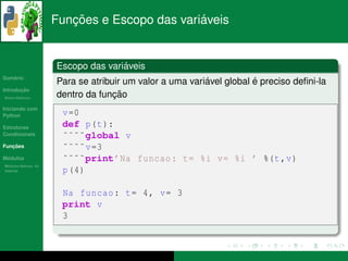 ¸˜                    ´
                      Funcoes e Escopo das variaveis


                                     ´
                      Escopo das variaveis
   ´
Sumario
                                                          ´           ´
                      Para se atribuir um valor a uma variavel global e preciso deﬁni-la
       ¸˜
Introducao
          ´
Breve Historico
                                    ¸˜
                      dentro da funcao
Iniciando com
Python                 v =0
Estruturas             def p(t ):
Condicionais           ˜˜˜˜global v
   ¸˜
Funcoes                ˜˜˜˜ v =3
 ´
Modulos                ˜˜˜˜print’Na funcao : t= %i v= %i ’ %(t ,v)
  ´
Modulos Nativos: As
bater´as
     ı                 p (4)

                       Na funcao : t= 4, v= 3
                       print v
                       3
 