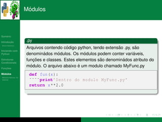´
                      Modulos



   ´
Sumario

       ¸˜
Introducao            .py
          ´
Breve Historico
                                          ´                        ˜
                      Arquivos contendo codigo python, tendo extensao .py, sao˜
Iniciando com
Python                        ´       ´            ´                        ´
                      denominados modulos. Os modulos podem conter variaveis,
Estruturas                ¸˜                              ˜          ´
                      funcoes e classes. Estes elementos sao denominados atributo do
Condicionais

   ¸˜
Funcoes
                        ´                       ´
                      modulo. O arquivo abaixo e um modulo chamado MyFunc.py
 ´
Modulos                def fun (x ):
  ´
Modulos Nativos: As
bater´as
     ı                 ˜˜˜˜print’ Dentro do modulo MyFunc . py ’
                       return x **2.0
 