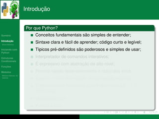 ¸˜
                      Introducao


                      Por que Python?
   ´
Sumario                                           ˜
                          Conceitos fundamentais sao simples de entender;
       ¸˜
Introducao
          ´
Breve Historico
                                           ´                  ´
                          Sintaxe clara e facil de aprender; codigo curto e leg´vel;
                                                                               ı
Iniciando com                       ´           ˜
                          T´picos pre-deﬁnidos sao poderosos e simples de usar;
                           ı
Python

Estruturas                Interpretador de comandos interativos;
Condicionais
                           ´                     ¸˜
                          E expressivo com abstracao de alto n´vel;
                                                               ı
   ¸˜
Funcoes

 ´
Modulos                            ´
                          Permite rapido desenvolvimento e reduzidos erros;
  ´
Modulos Nativos: As
bater´as
     ı
                          Suporte a uma diversidade de bibliotecas externas;
                          ´
                          E poss´vel criar extensoes para Python com c/c++ e
                                ı                ˜
                          FORTRAN;
                          Multiplataforma;
                                 ´
                          Python e livre.
 