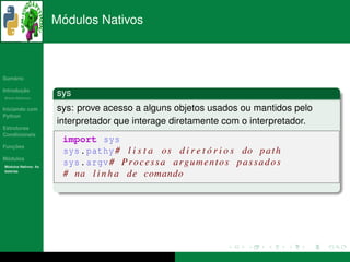 ´
                      Modulos Nativos



   ´
Sumario

       ¸˜
Introducao
          ´
Breve Historico
                      sys
Iniciando com         sys: prove acesso a alguns objetos usados ou mantidos pelo
Python
                      interpretador que interage diretamente com o interpretador.
Estruturas
Condicionais
                       import sys
   ¸˜
Funcoes
                       sys . pathy # l i s t a o s d i r e t o r i o s do p a t h
                                                               ´
 ´
Modulos
  ´
Modulos Nativos: As
                       sys . argv # P r o c e s s a a r g u m e n t o s p a s s a d o s
bater´as
     ı
                       # na l i n h a de comando
 