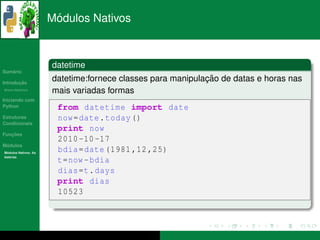 ´
                      Modulos Nativos



                      datetime
   ´
Sumario

       ¸˜
Introducao
                                                            ¸˜
                      datetime:fornece classes para manipulacao de datas e horas nas
          ´
Breve Historico
                      mais variadas formas
Iniciando com
Python                 from datetime import date
Estruturas             now = date . today ()
Condicionais
                       print now
   ¸˜
Funcoes
                       2010 -10 -17
 ´
Modulos
  ´
Modulos Nativos: As
                       bdia = date (1981 ,12 ,25)
bater´as
     ı
                       t=now - bdia
                       dias =t. days
                       print dias
                       10523
 