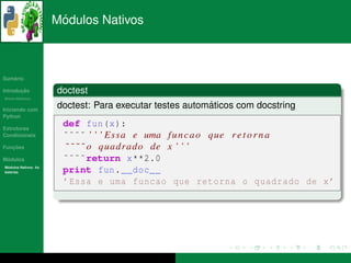 ´
                      Modulos Nativos



   ´
Sumario

       ¸˜
Introducao            doctest
          ´
Breve Historico


Iniciando com
                                                         ´
                      doctest: Para executar testes automaticos com docstring
Python

Estruturas
                       def fun (x ):
Condicionais           ˜˜˜˜ ’ ’ ’ E s s a e uma f u n c a o que r e t o r n a
   ¸˜
Funcoes                ˜ ˜ ˜ ˜ o q u a d r a d o de x ’ ’ ’
 ´
Modulos                ˜˜˜˜return x **2.0
  ´
Modulos Nativos: As
bater´as
     ı                 print fun . __doc__
                       ’ Essa e uma funcao que retorna o quadrado de x ’
 