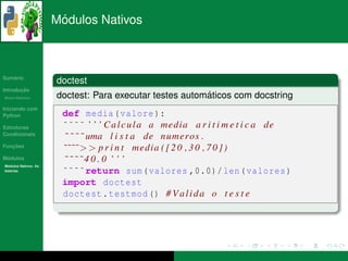 ´
                      Modulos Nativos



   ´
Sumario
                      doctest
       ¸˜
Introducao
          ´
Breve Historico                                          ´
                      doctest: Para executar testes automaticos com docstring
Iniciando com
Python                 def media ( valore ):
Estruturas             ˜˜˜˜ ’ ’ ’ C a l c u l a a media a r i t i m e t i c a de
Condicionais
                       ˜ ˜ ˜ ˜ uma l i s t a de numeros .
   ¸˜
Funcoes
                       ˜˜˜˜ > > p r i n t media ( [ 2 0 , 3 0 , 7 0 ] )
 ´
Modulos                ˜˜˜˜40.0 ’’’
  ´
Modulos Nativos: As
bater´as
     ı                 ˜˜˜˜return sum ( valores ,0.0)/ len ( valores )
                       import doctest
                       doctest . testmod () # V a l i d a o t e s t e
 