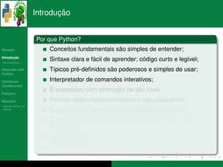 ¸˜
                      Introducao


                      Por que Python?
   ´
Sumario                                           ˜
                          Conceitos fundamentais sao simples de entender;
       ¸˜
Introducao
          ´
Breve Historico
                                           ´                  ´
                          Sintaxe clara e facil de aprender; codigo curto e leg´vel;
                                                                               ı
Iniciando com                       ´           ˜
                          T´picos pre-deﬁnidos sao poderosos e simples de usar;
                           ı
Python

Estruturas                Interpretador de comandos interativos;
Condicionais
                           ´                     ¸˜
                          E expressivo com abstracao de alto n´vel;
                                                               ı
   ¸˜
Funcoes

 ´
Modulos                            ´
                          Permite rapido desenvolvimento e reduzidos erros;
  ´
Modulos Nativos: As
bater´as
     ı
                          Suporte a uma diversidade de bibliotecas externas;
                          ´
                          E poss´vel criar extensoes para Python com c/c++ e
                                ı                ˜
                          FORTRAN;
                          Multiplataforma;
                                 ´
                          Python e livre.
 