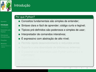 ¸˜
                      Introducao


                      Por que Python?
   ´
Sumario                                           ˜
                          Conceitos fundamentais sao simples de entender;
       ¸˜
Introducao
          ´
Breve Historico
                                           ´                  ´
                          Sintaxe clara e facil de aprender; codigo curto e leg´vel;
                                                                               ı
Iniciando com                       ´           ˜
                          T´picos pre-deﬁnidos sao poderosos e simples de usar;
                           ı
Python

Estruturas                Interpretador de comandos interativos;
Condicionais
                           ´                     ¸˜
                          E expressivo com abstracao de alto n´vel;
                                                               ı
   ¸˜
Funcoes

 ´
Modulos                            ´
                          Permite rapido desenvolvimento e reduzidos erros;
  ´
Modulos Nativos: As
bater´as
     ı
                          Suporte a uma diversidade de bibliotecas externas;
                          ´
                          E poss´vel criar extensoes para Python com c/c++ e
                                ı                ˜
                          FORTRAN;
                          Multiplataforma;
                                 ´
                          Python e livre.
 