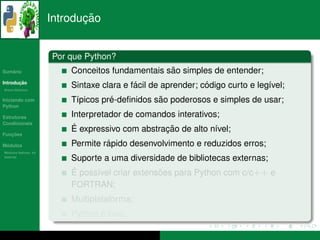¸˜
                      Introducao


                      Por que Python?
   ´
Sumario                                           ˜
                          Conceitos fundamentais sao simples de entender;
       ¸˜
Introducao
          ´
Breve Historico
                                           ´                  ´
                          Sintaxe clara e facil de aprender; codigo curto e leg´vel;
                                                                               ı
Iniciando com                       ´           ˜
                          T´picos pre-deﬁnidos sao poderosos e simples de usar;
                           ı
Python

Estruturas                Interpretador de comandos interativos;
Condicionais
                           ´                     ¸˜
                          E expressivo com abstracao de alto n´vel;
                                                               ı
   ¸˜
Funcoes

 ´
Modulos                            ´
                          Permite rapido desenvolvimento e reduzidos erros;
  ´
Modulos Nativos: As
bater´as
     ı
                          Suporte a uma diversidade de bibliotecas externas;
                          ´
                          E poss´vel criar extensoes para Python com c/c++ e
                                ı                ˜
                          FORTRAN;
                          Multiplataforma;
                                 ´
                          Python e livre.
 