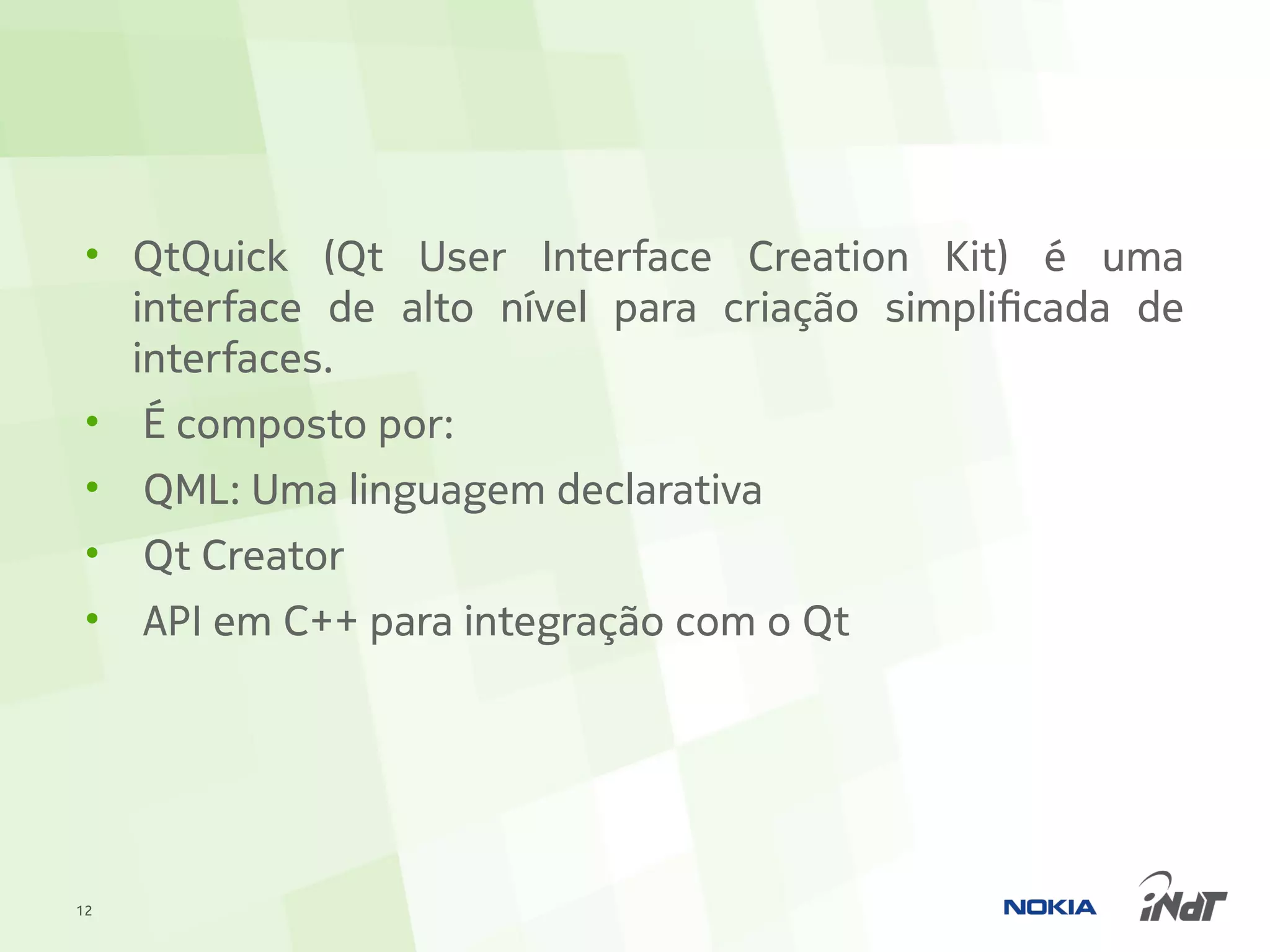 • QtQuick (Qt User Interface Creation Kit) é uma
   interface de alto nível para criação simplificada de
   interfaces.
 • É composto por:
 •   QML: Uma linguagem declarativa
 •   Qt Creator
 •   API em C++ para integração com o Qt




12
 