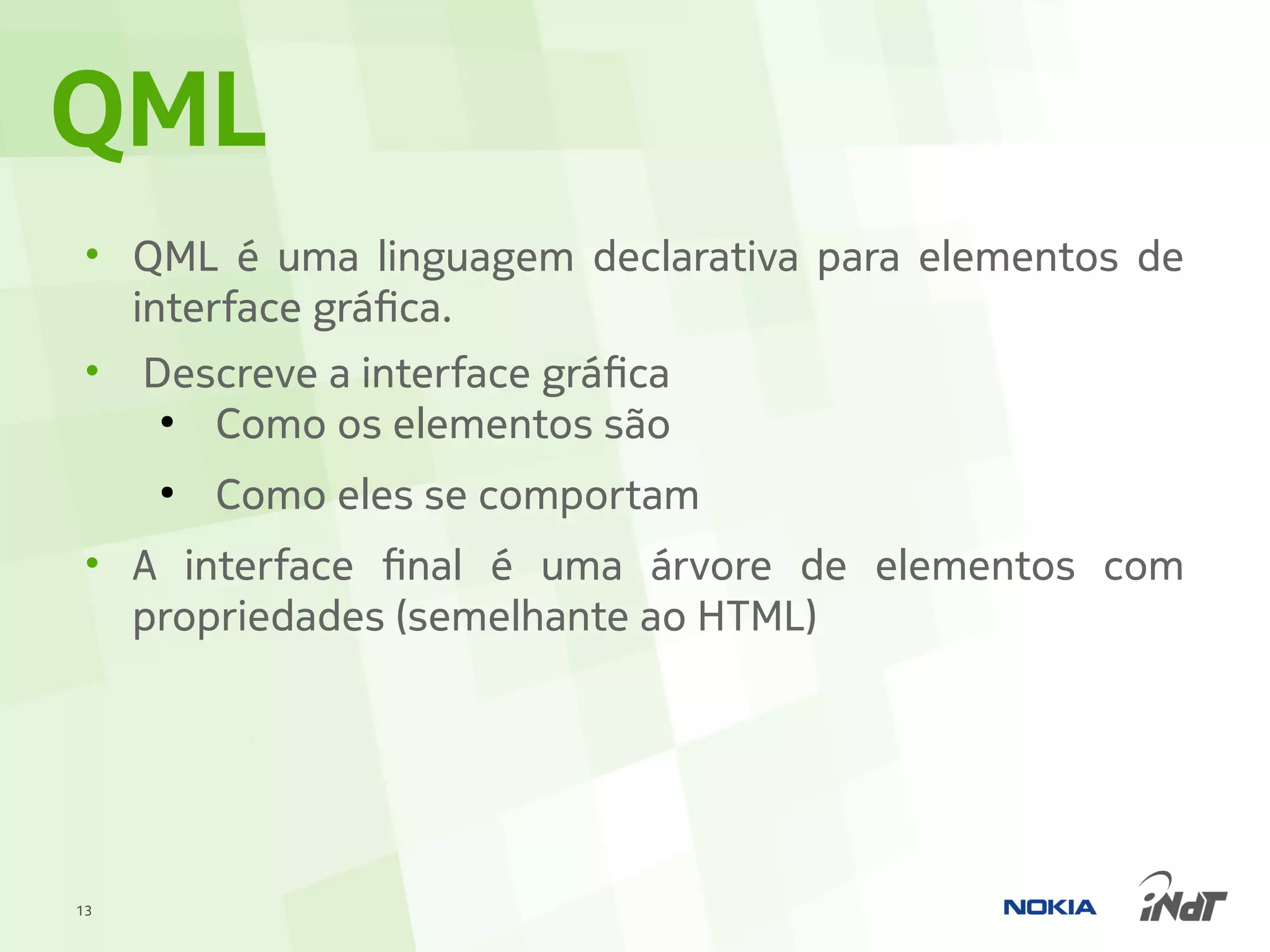 QML
 • QML é uma linguagem declarativa para elementos de
   interface gráfica.
 • Descreve a interface gráfica
     ●
        Como os elementos são
     ●
         Como eles se comportam
 • A interface final é uma árvore de elementos com
   propriedades (semelhante ao HTML)




13
 