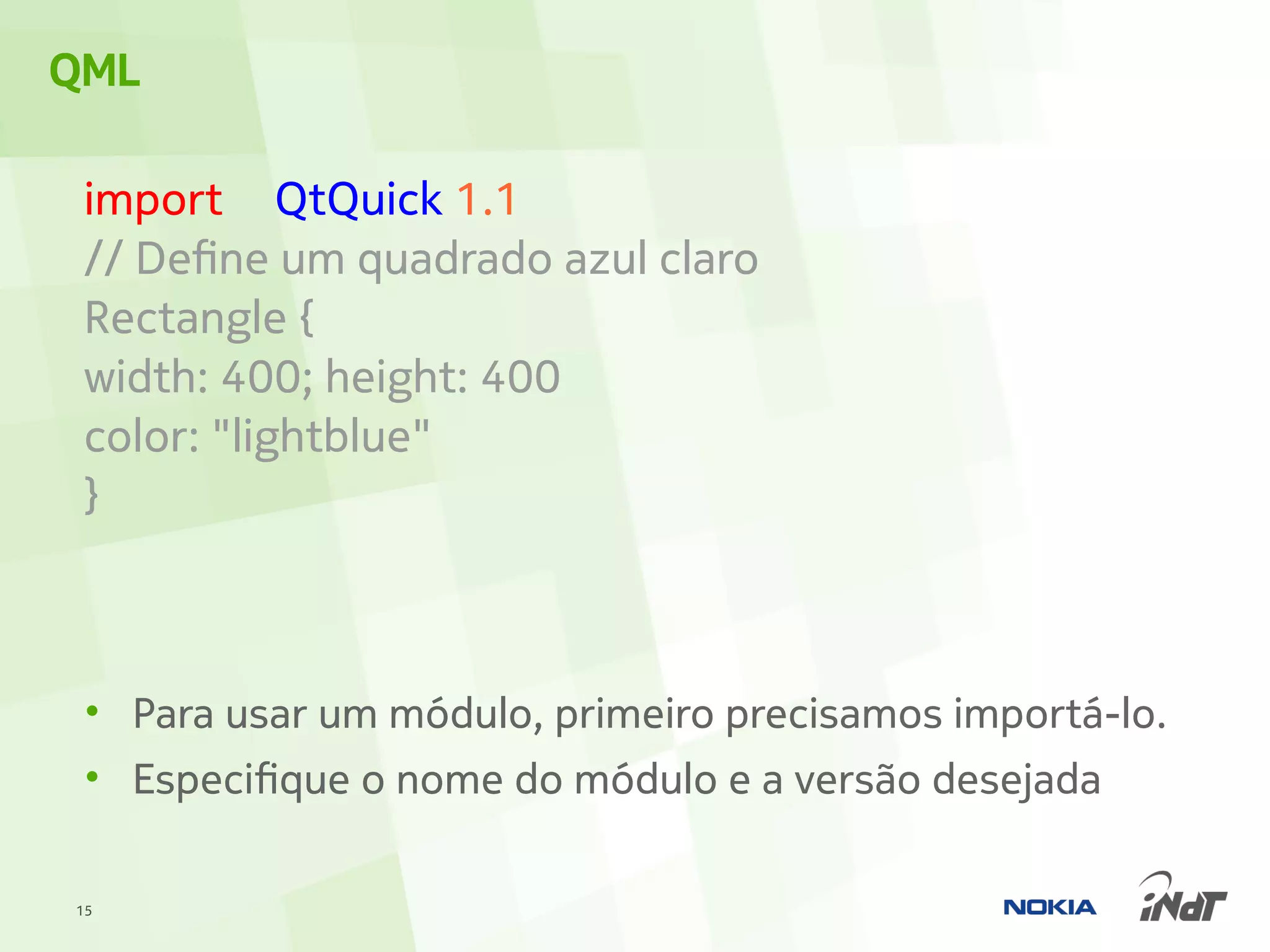 QML

 import QtQuick 1.1
 // Define um quadrado azul claro
 Rectangle {
 width: 400; height: 400
 color: "lightblue"
 }



 • Para usar um módulo, primeiro precisamos importá-lo.
 • Especifique o nome do módulo e a versão desejada

15
 