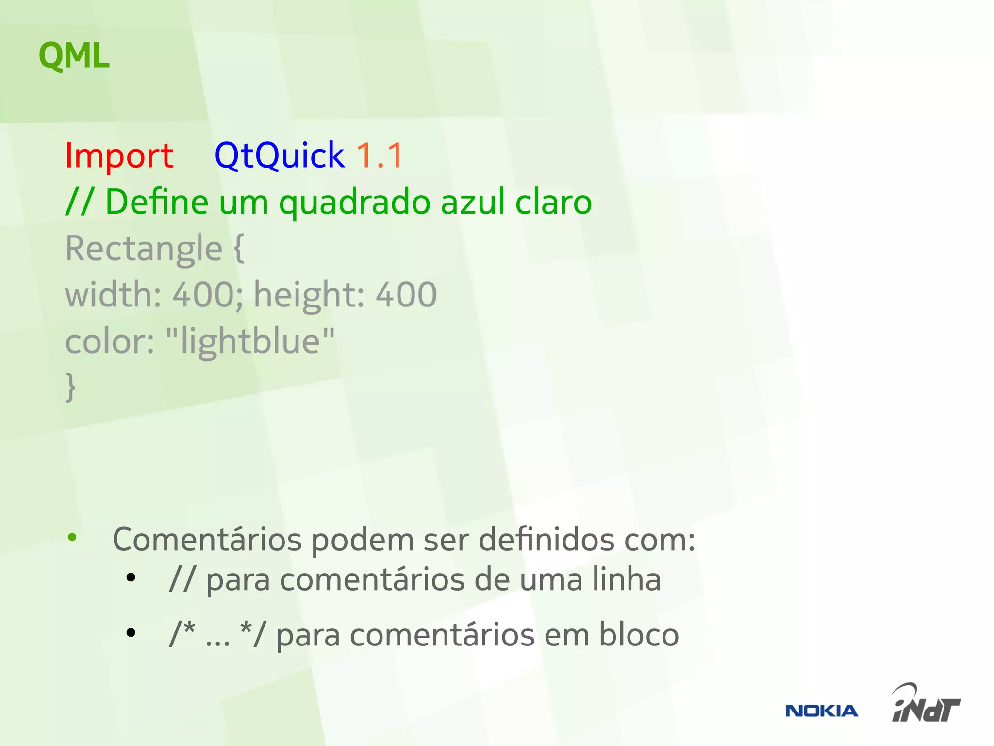 QML

 Import QtQuick 1.1
 // Define um quadrado azul claro
 Rectangle {
 width: 400; height: 400
 color: "lightblue"
 }



 •    Comentários podem ser definidos com:
       ●
         // para comentários de uma linha
      ●
          /* ... */ para comentários em bloco
 