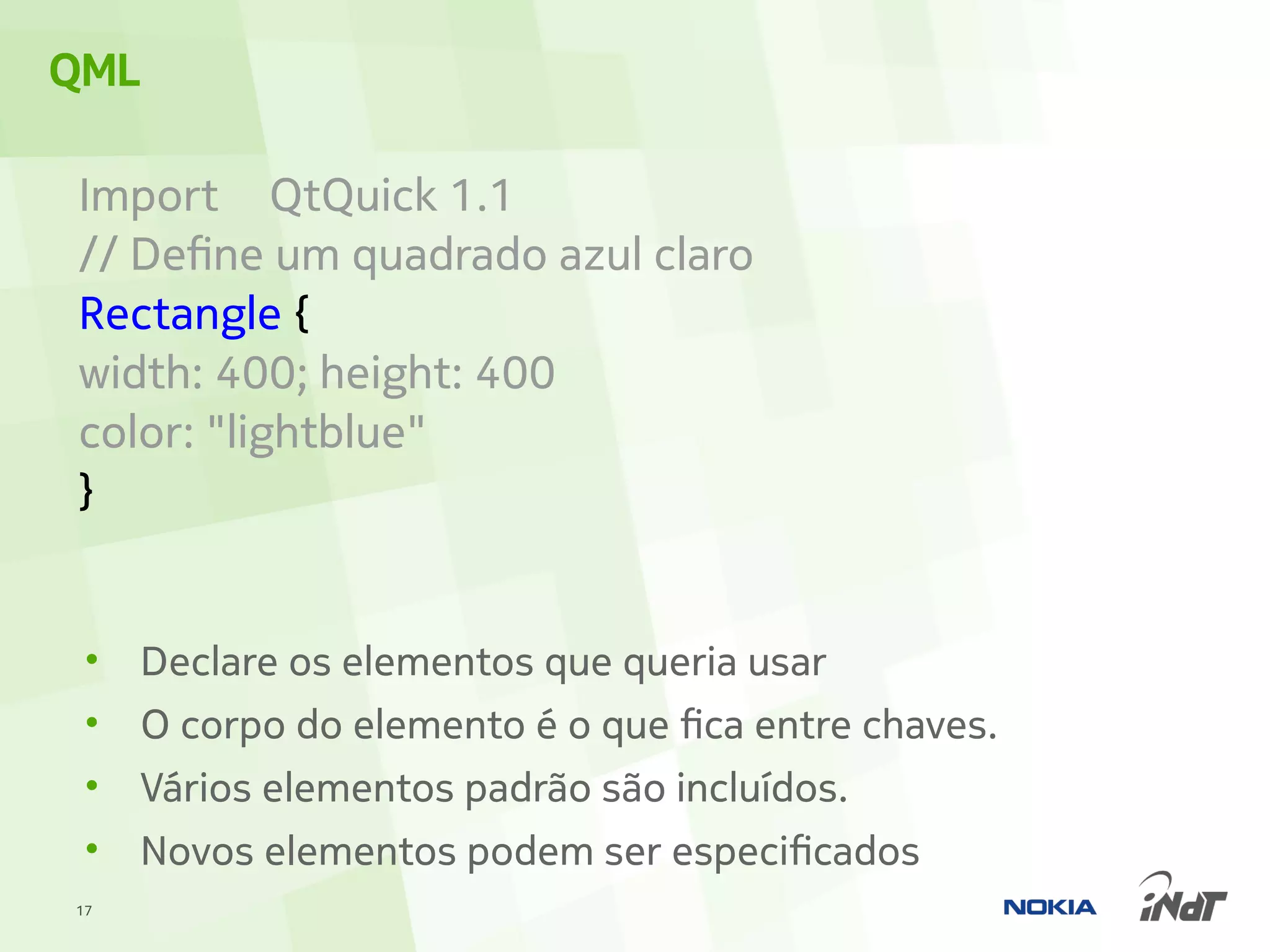 QML

Import QtQuick 1.1
// Define um quadrado azul claro
Rectangle {
width: 400; height: 400
color: "lightblue"
}


 •   Declare os elementos que queria usar
 •   O corpo do elemento é o que fica entre chaves.
 •   Vários elementos padrão são incluídos.
 •   Novos elementos podem ser especificados
17
 