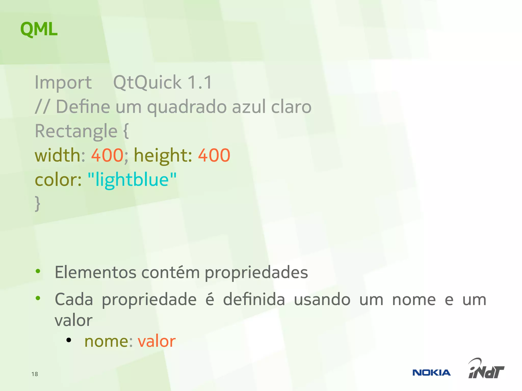 QML

 Import QtQuick 1.1
 // Define um quadrado azul claro
 Rectangle {
 width: 400; height: 400
 color: "lightblue"
 }


 • Elementos contém propriedades
 • Cada propriedade é definida usando um nome e um
   valor
    ●
       nome: valor
18
 