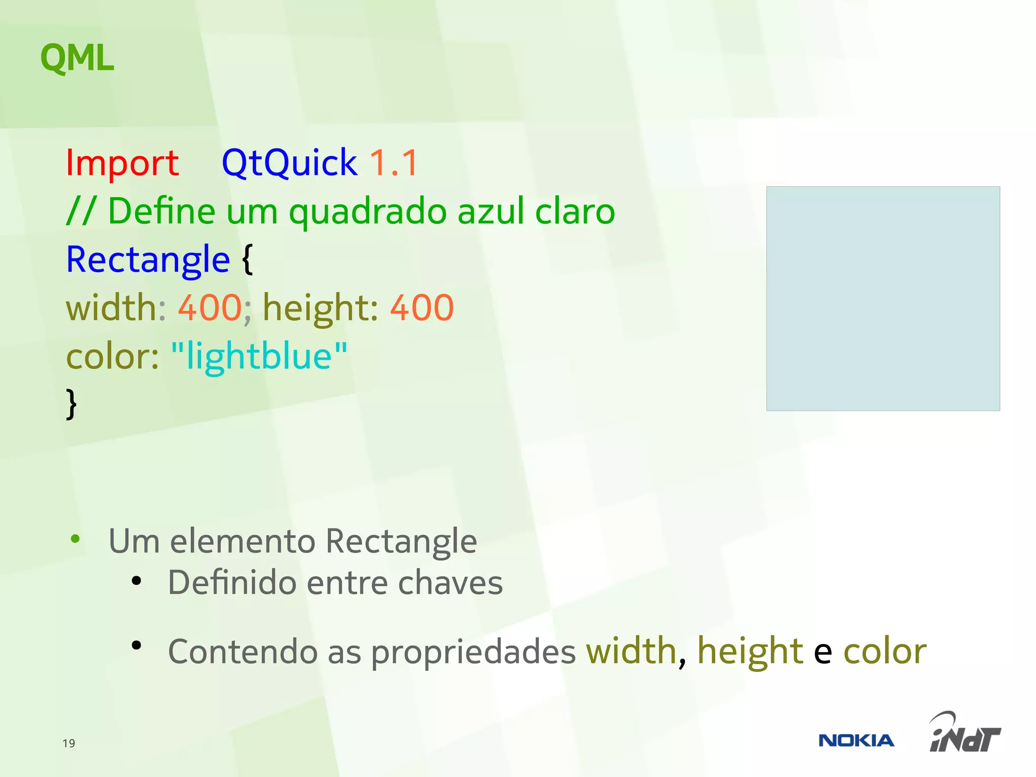 QML

 Import QtQuick 1.1
 // Define um quadrado azul claro
 Rectangle {
 width: 400; height: 400
 color: "lightblue"
 }


 • Um elemento Rectangle
    ●
      Definido entre chaves
      ●
          Contendo as propriedades width, height e color

19
 