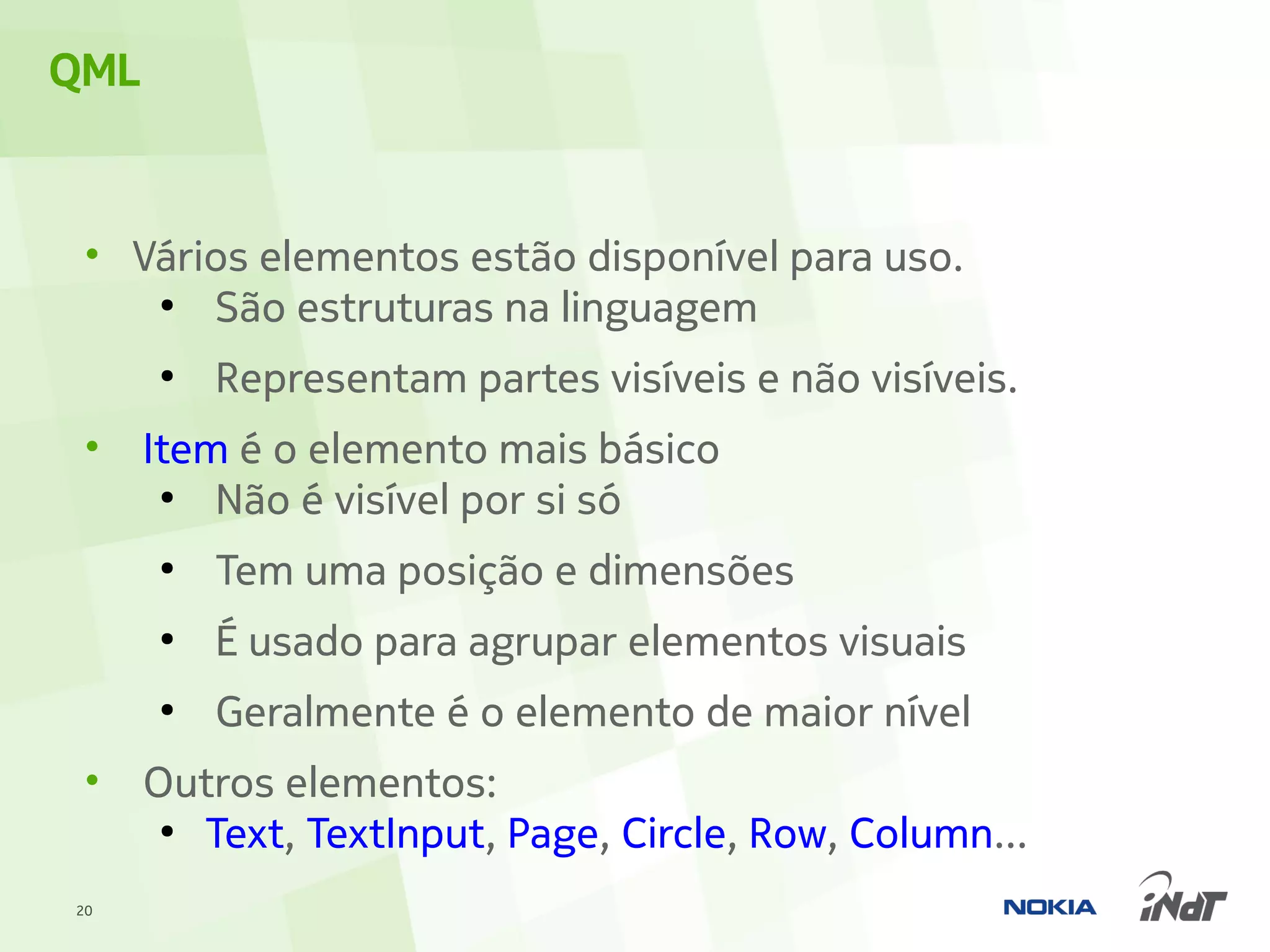 QML


 • Vários elementos estão disponível para uso.
    ●
       São estruturas na linguagem
      ●
          Representam partes visíveis e não visíveis.
 •    Item é o elemento mais básico
       ●
          Não é visível por si só
      ●
          Tem uma posição e dimensões
      ●
          É usado para agrupar elementos visuais
      ●
          Geralmente é o elemento de maior nível
 •    Outros elementos:
       ●
         Text, TextInput, Page, Circle, Row, Column...
20
 