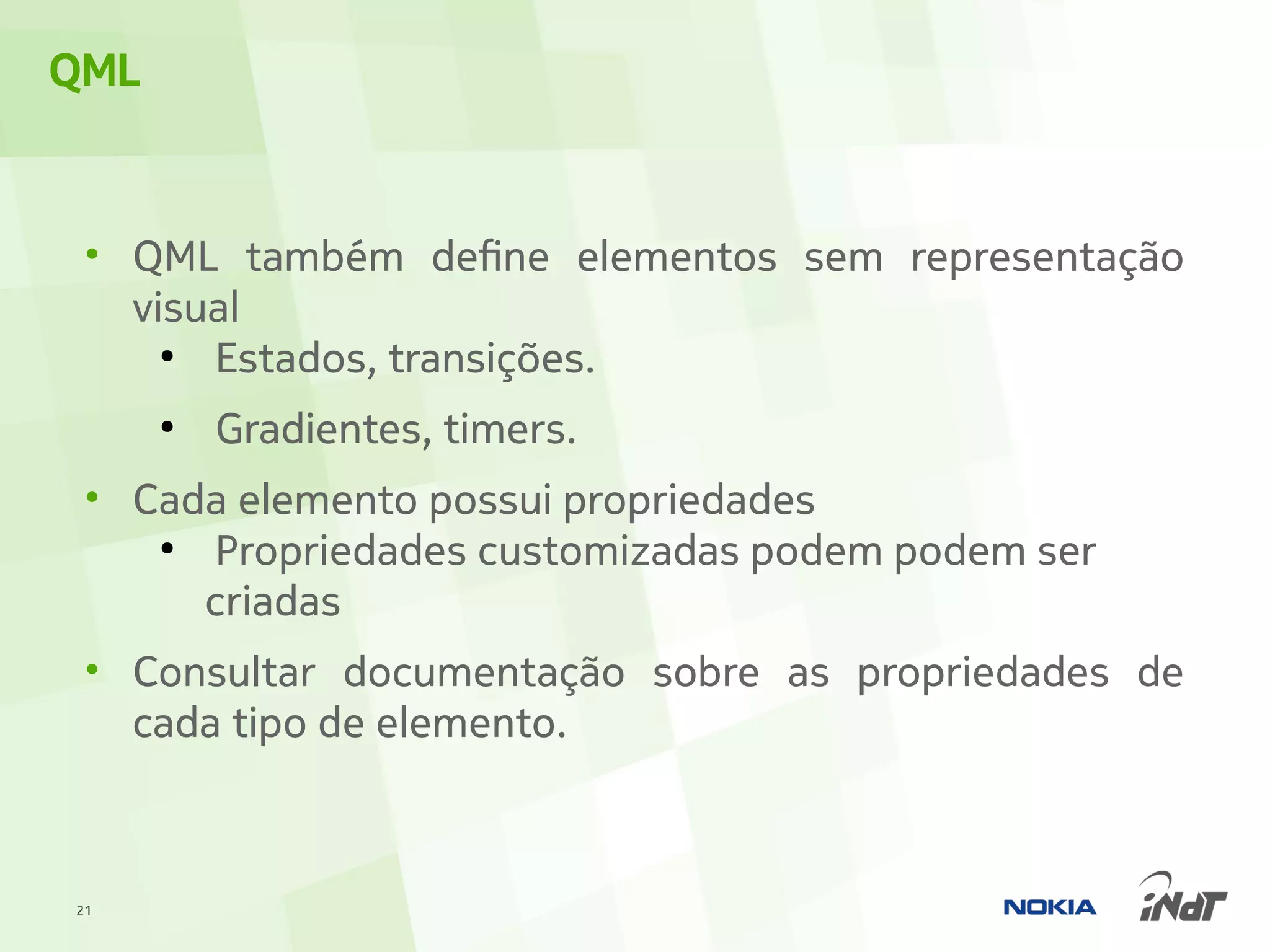 QML


 • QML também define elementos sem representação
   visual
     ●
       Estados, transições.
      ●
          Gradientes, timers.
 • Cada elemento possui propriedades
    ●
      Propriedades customizadas podem podem ser
      criadas
 • Consultar documentação sobre as propriedades de
   cada tipo de elemento.



21
 