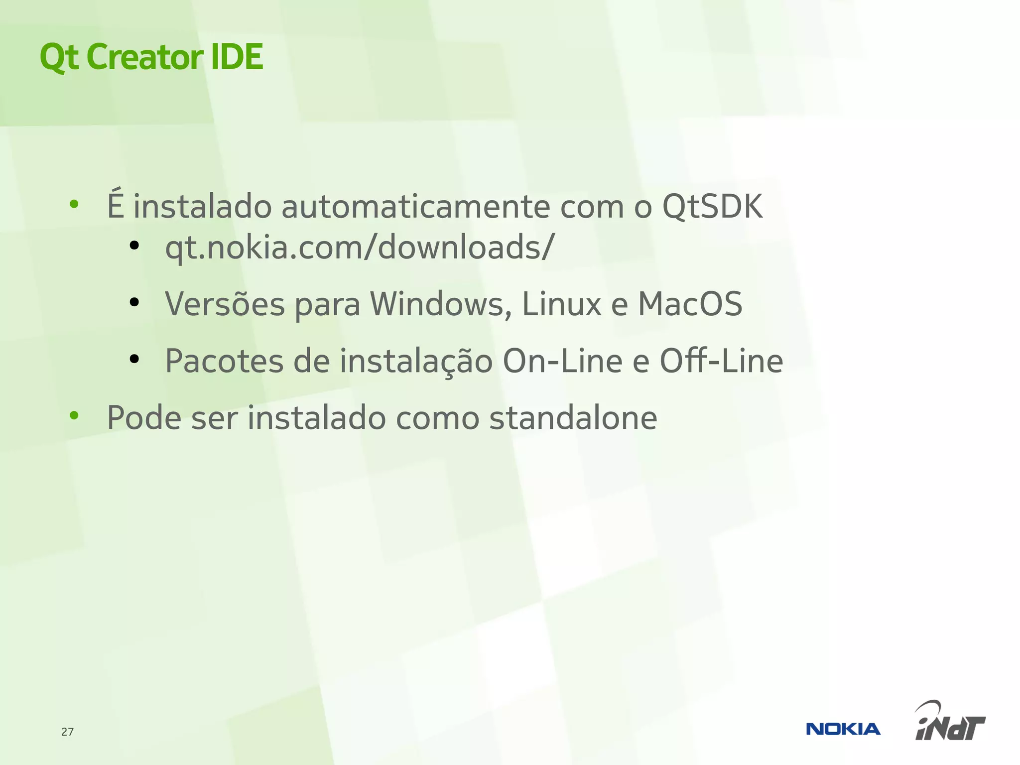 Qt Creator IDE


  • É instalado automaticamente com o QtSDK
     ●
        qt.nokia.com/downloads/
      ●
          Versões para Windows, Linux e MacOS
      ●
          Pacotes de instalação On-Line e Off-Line
  • Pode ser instalado como standalone




 27
 