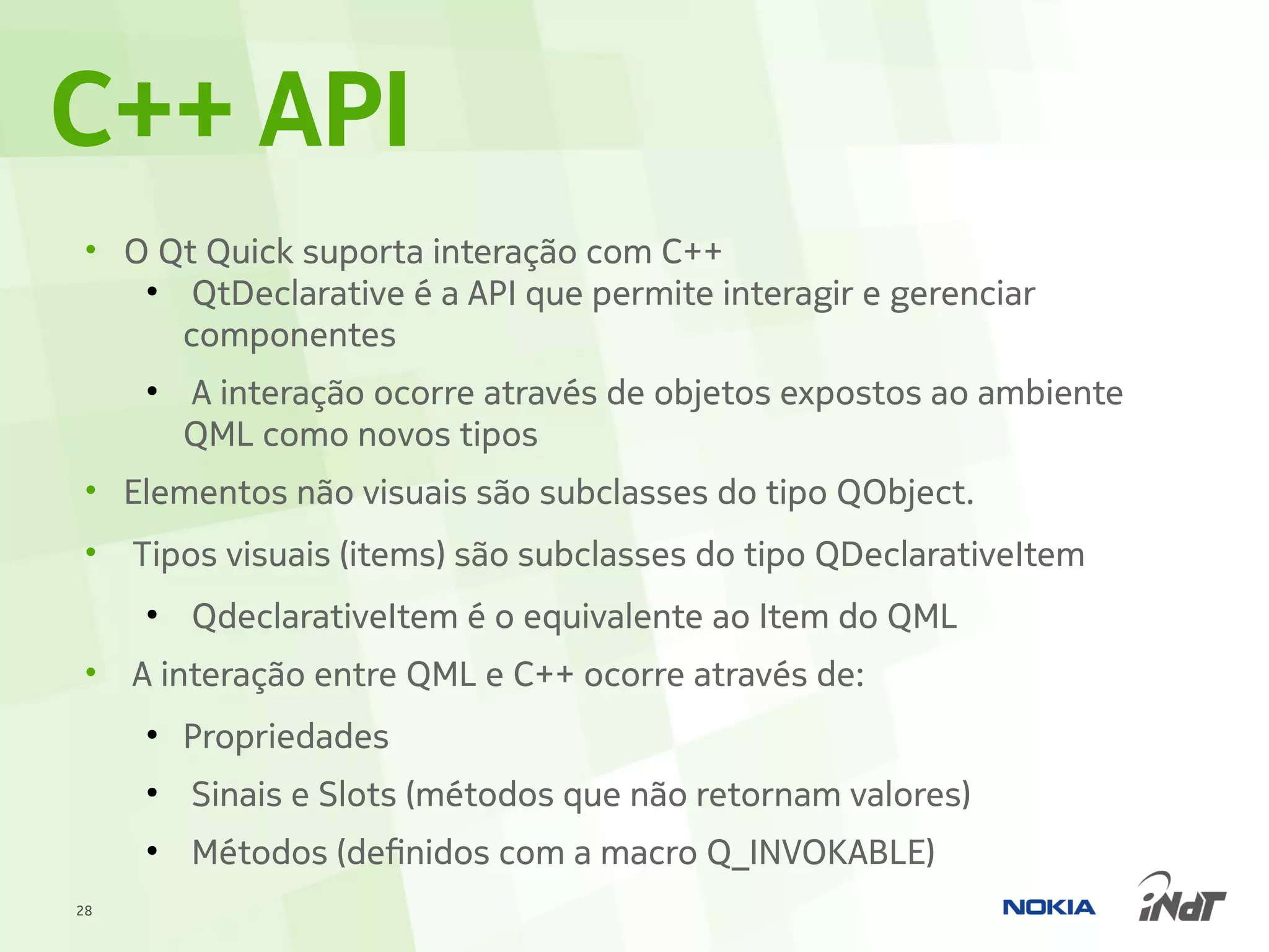 C++ API
 • O Qt Quick suporta interação com C++
    ●
       QtDeclarative é a API que permite interagir e gerenciar
      componentes
     ●
         A interação ocorre através de objetos expostos ao ambiente
         QML como novos tipos
 • Elementos não visuais são subclasses do tipo QObject.
 •   Tipos visuais (items) são subclasses do tipo QDeclarativeItem
     ●
         QdeclarativeItem é o equivalente ao Item do QML
 •   A interação entre QML e C++ ocorre através de:
     ●
         Propriedades
     ●
         Sinais e Slots (métodos que não retornam valores)
     ●
         Métodos (definidos com a macro Q_INVOKABLE)
28
 